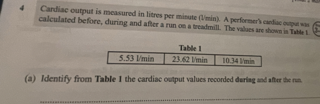 Cardiac output is measured in litres per minute (l/min). A performer's cardiac output was 
calculated before, during and after a run on a treadmill. The values are shown in Table 1. 3
(a) Identify from Table 1 the cardiac output values recorded during and after the run. 
_