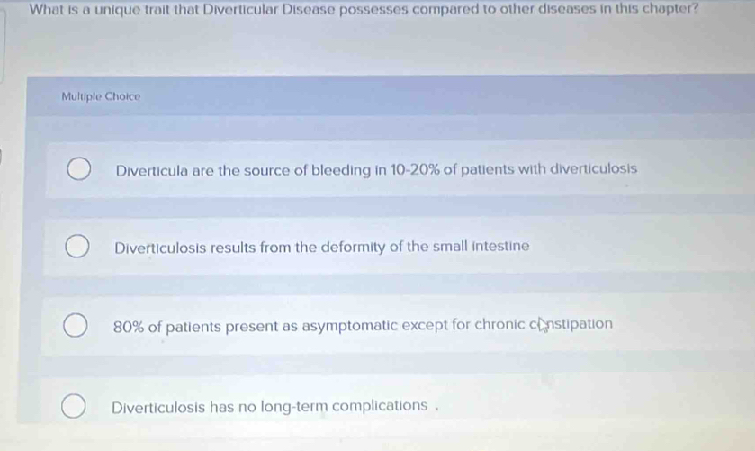 What is a unique trait that Diverticular Disease possesses compared to other diseases in this chapter?
Multiple Choice
Diverticula are the source of bleeding in 10-20% of patients with diverticulosis
Diverticulosis results from the deformity of the small intestine
80% of patients present as asymptomatic except for chronic cnstipation
Diverticulosis has no long-term complications.