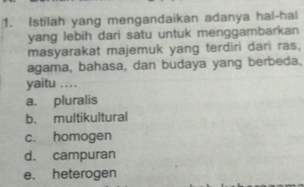 Istilah yang mengandaikan adanya hal-hal
yang lebih dari satu untuk menggambarkan 
masyarakat majemuk yang terdiri dari ras,
agama, bahasa, dan budaya yang berbeda,
yaitu ...
a. pluralis
b. multikultural
c. homogen
d. campuran
e. heterogen