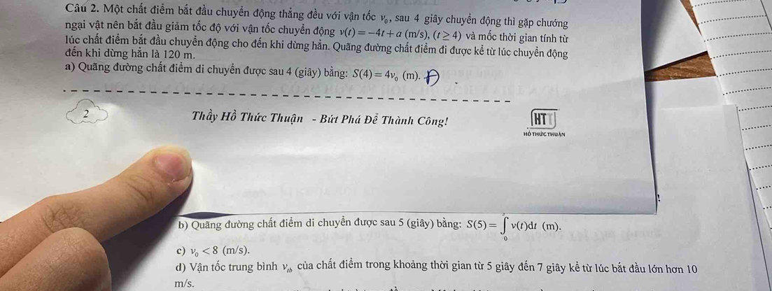 Một chất điểm bắt đầu chuyển động thẳng đều với vận tốc v_0 , sau 4 giây chuyển động thì gặp chướng 
ngại vật nên bắt đầu giảm tốc độ với vận tốc chuyển động v(t)=-4t+a(m/s), (t≥ 4) và mốc thời gian tính từ 
lúc chất điểm bắt đầu chuyển động cho đến khi dừng hẳn. Quãng đường chất điểm đi được kể từ lúc chuyển động 
đến khi dừng hẳn là 120 m. 
a) Quang đường chất điểm di chuyển được sau 4 (giây) bằng: S(4)=4v_0(m). 
2 Thầy Hồ Thức Thuận - Bứt Phá Để Thành Công! 
hó thức thuận 
: 
b) Quãng đường chất điểm di chuyển được sau 5 (giây) bằng: S(5)=∈tlimits _0^((∈fty)v(t)dt(m). 
c) v_0)<8(m/s). 
d) Vận tốc trung bình V_tb của chất điểm trong khoảng thời gian từ 5 giây đến 7 giây kể từ lúc bắt đầu lớn hơn 10
m/s.