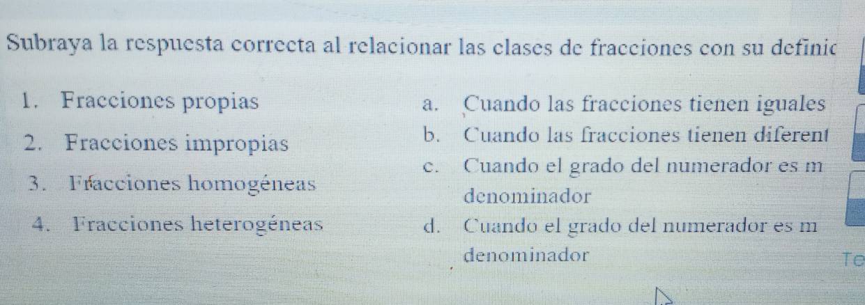 Subraya la respuesta correcta al relacionar las clases de fracciones con su definic
1. Fracciones propias a. Cuando las fracciones tienen iguales
2. Fracciones impropias
b. Cuando las fracciones tienen diferent
c. Cuando el grado del numerador es m
3. Fracciones homogéneas
denominador
4. Fracciones heterogéneas d. Cuando el grado del numerador es m
denominador
Te