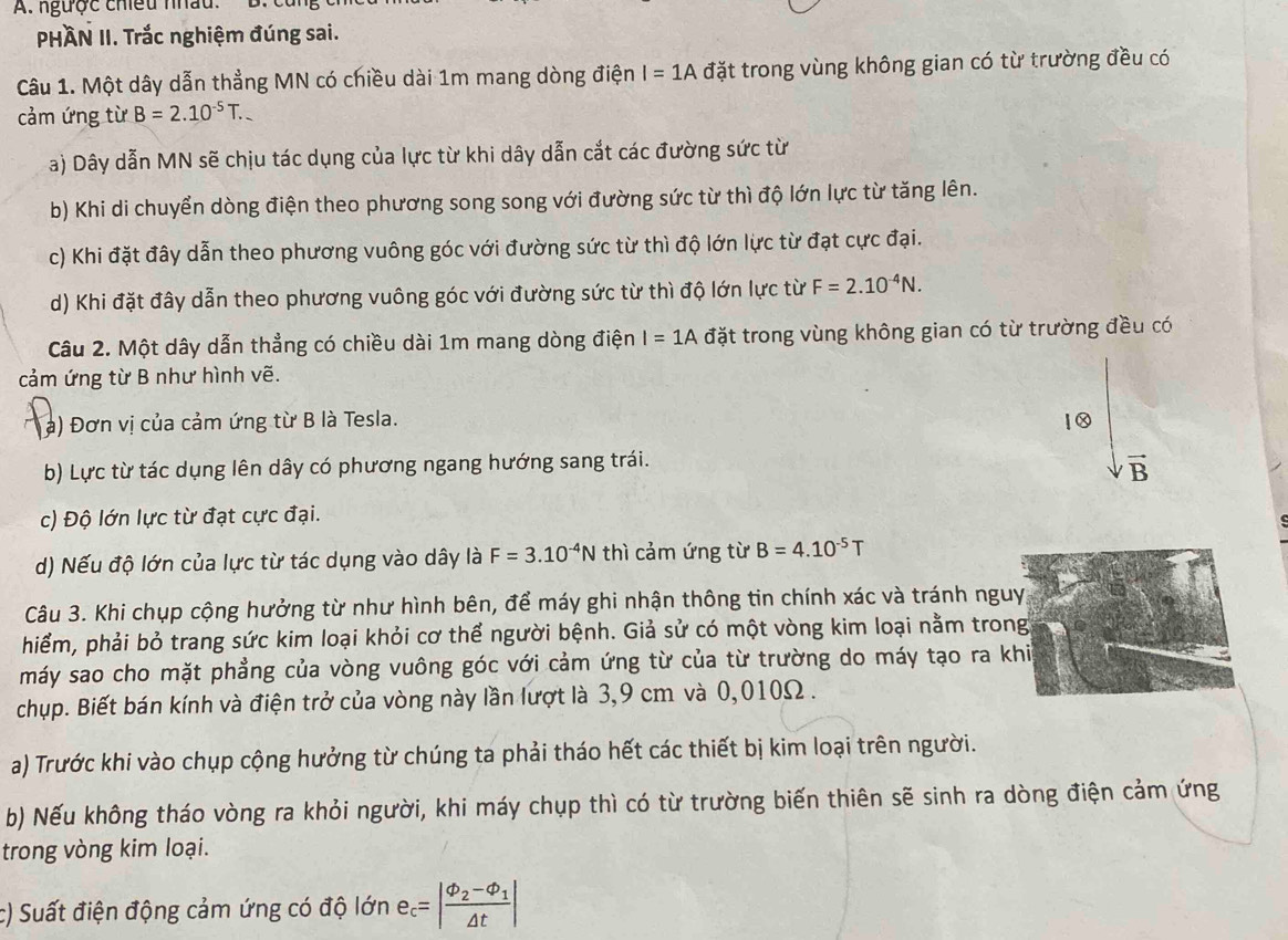 ngược chiều nhâu.
PHÀN II. Trắc nghiệm đúng sai.
Câu 1. Một dây dẫn thẳng MN có chiều dài 1m mang dòng điện I=1A đặt trong vùng không gian có từ trường đều có
cảm ứng từ B=2.10^(-5)T..
a) Dây dẫn MN sẽ chịu tác dụng của lực từ khi dây dẫn cắt các đường sức từ
b) Khi di chuyển dòng điện theo phương song song với đường sức từ thì độ lớn lực từ tăng lên.
c) Khi đặt đây dẫn theo phương vuông góc với đường sức từ thì độ lớn lực từ đạt cực đại.
d) Khi đặt đây dẫn theo phương vuông góc với đường sức từ thì độ lớn lực từ F=2.10^(-4)N.
Câu 2. Một dây dẫn thẳng có chiều dài 1m mang dòng điện I=1A đặt trong vùng không gian có từ trường đều có
cảm ứng từ B như hình vẽ.
a) Đơn vị của cảm ứng từ B là Tesla. 1 0
b) Lực từ tác dụng lên dây có phương ngang hướng sang trái.
vector B
c) Độ lớn lực từ đạt cực đại.
d) Nếu độ lớn của lực từ tác dụng vào dây là F=3.10^(-4)N thì cảm ứng từ B=4.10^(-5)T
Câu 3. Khi chụp cộng hưởng từ như hình bên, để máy ghi nhận thông tin chính xác và tránh nguyg
hiểm, phải bỏ trang sức kim loại khỏi cơ thể người bệnh. Giả sử có một vòng kim loại nằm trong
máy sao cho mặt phẳng của vòng vuông góc với cảm ứng từ của từ trường do máy tạo ra khi
chụp. Biết bán kính và điện trở của vòng này lần lượt là 3,9 cm và 0,010Ω .
a) Trước khi vào chụp cộng hưởng từ chúng ta phải tháo hết các thiết bị kim loại trên người.
b) Nếu không tháo vòng ra khỏi người, khi máy chụp thì có từ trường biến thiên sẽ sinh ra dòng điện cảm ứng
trong vòng kim loại.
c) Suất điện động cảm ứng có độ lớn e_c=|frac varphi _2-varphi _1△ t|