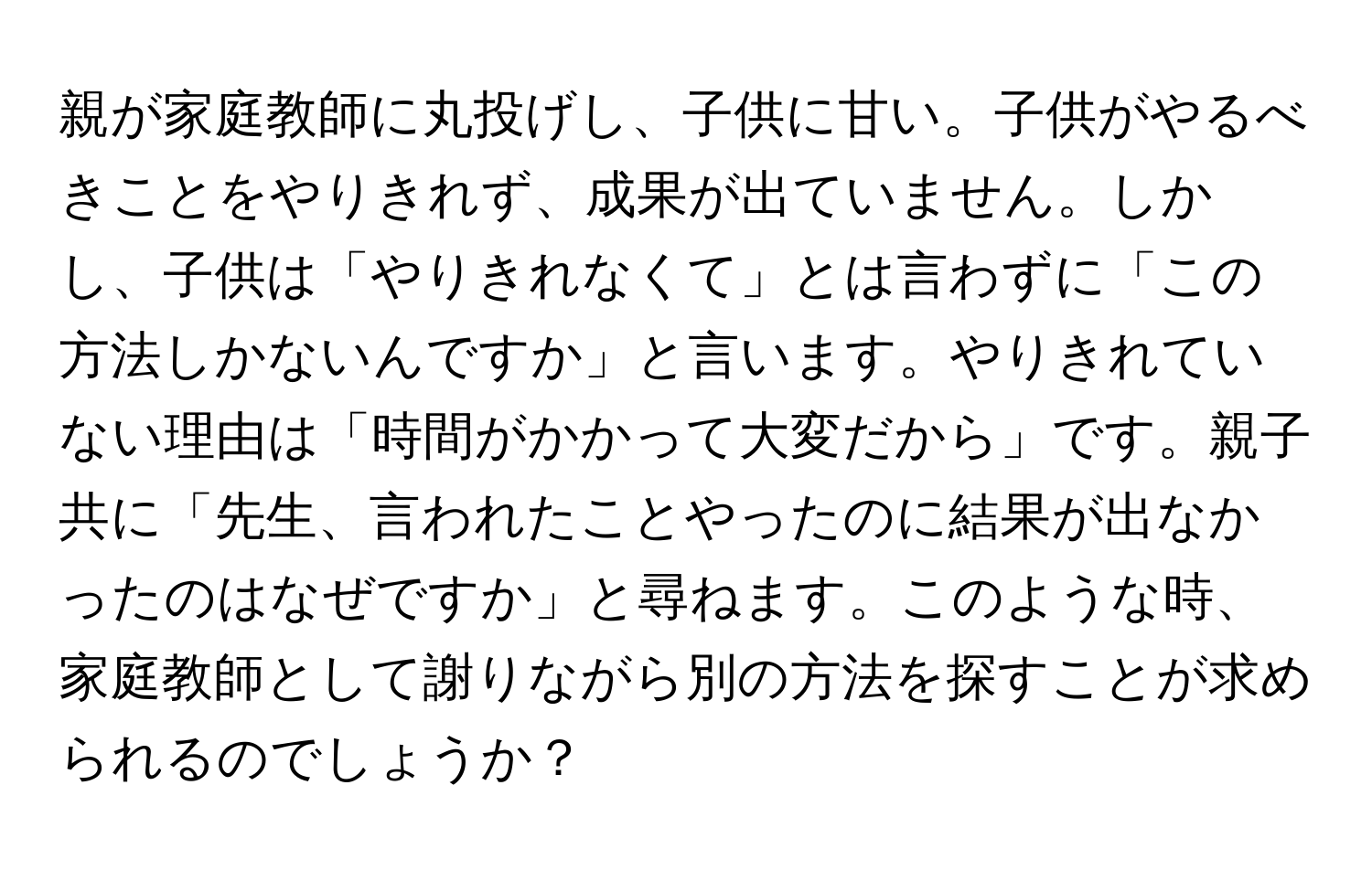 親が家庭教師に丸投げし、子供に甘い。子供がやるべきことをやりきれず、成果が出ていません。しかし、子供は「やりきれなくて」とは言わずに「この方法しかないんですか」と言います。やりきれていない理由は「時間がかかって大変だから」です。親子共に「先生、言われたことやったのに結果が出なかったのはなぜですか」と尋ねます。このような時、家庭教師として謝りながら別の方法を探すことが求められるのでしょうか？