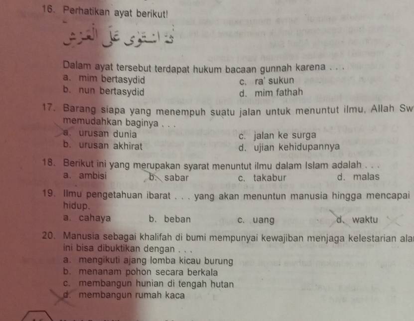 Perhatikan ayat berikut!
je s 
Dalam ayat tersebut terdapat hukum bacaan gunnah karena . . .
a. mim bertasydid c. ra' sukun
b. nun bertasydid d.mim fathah
17. Barang siapa yang menempuh suatu jalan untuk menuntut ilmu, Allah Sw
memudahkan baginya . . .
a. urusan dunia c. jalan ke surga
b. urusan akhirat d. ujian kehidupannya
18. Berikut ini yang merupakan syarat menuntut ilmu dalam Islam adalah . . .
a. ambisi b. sabar c.takabur d. malas
19. Ilmu pengetahuan ibarat . . . yang akan menuntun manusia hingga mencapai
hidup.
a. cahaya b.beban c. uang d、waktu
20. Manusia sebagai khalifah di bumi mempunyai kewajiban menjaga kelestarian ala
ini bisa dibuktikan dengan . . .
a. mengikuti ajang lomba kicau burung
b. menanam pohon secara berkala
c. membangun hunian di tengah hutan
d. membangun rumah kaca