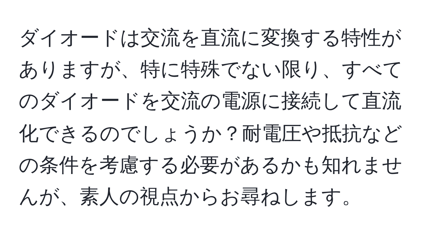 ダイオードは交流を直流に変換する特性がありますが、特に特殊でない限り、すべてのダイオードを交流の電源に接続して直流化できるのでしょうか？耐電圧や抵抗などの条件を考慮する必要があるかも知れませんが、素人の視点からお尋ねします。