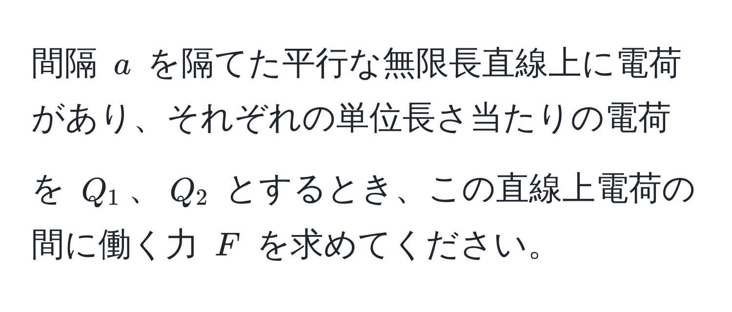 間隔 $a$ を隔てた平行な無限長直線上に電荷があり、それぞれの単位長さ当たりの電荷を $Q_1$、$Q_2$ とするとき、この直線上電荷の間に働く力 $F$ を求めてください。