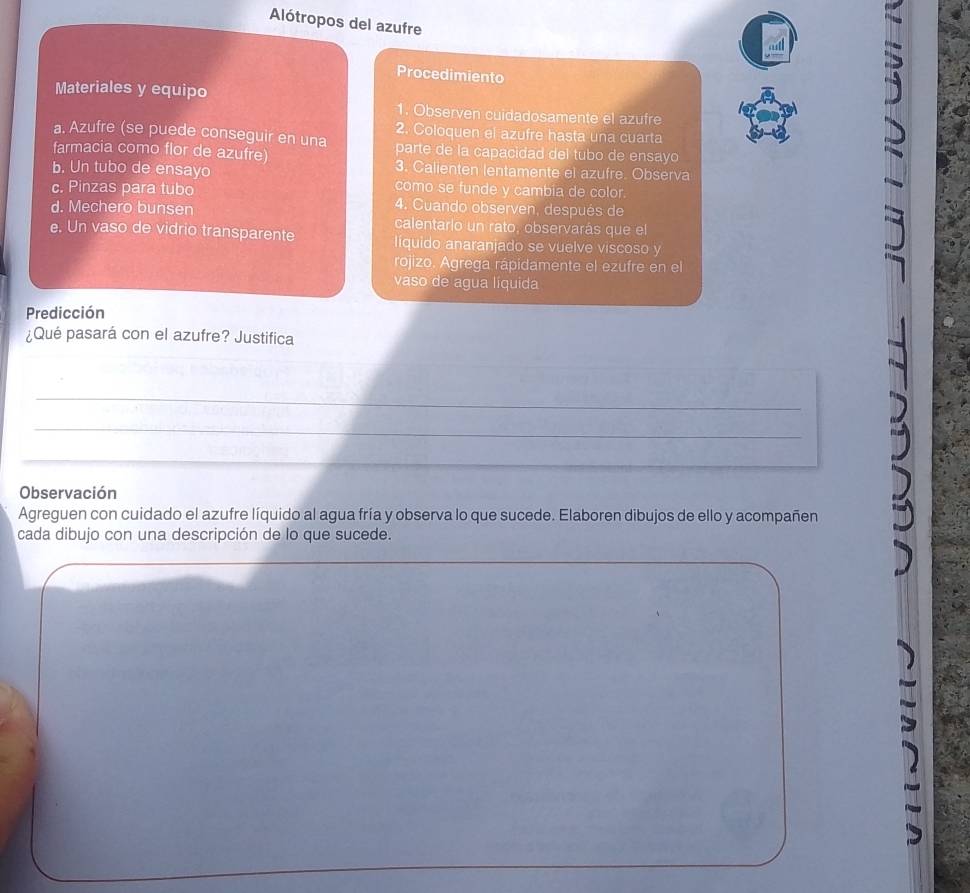 Alótropos del azufre 
Procedimiento 
Materiales y equipo 
1. Observen cuidadosamente el azufre 
a. Azufre (se puede conseguir en una 2. Coloquen el azufre hasta una cuarta 
farmacia como flor de azufre) parte de la capacidad del tubo de ensayo 
3. Calienten lentamente el azufre. Observa 
b. Un tubo de ensayo como se funde y cambia de color. 
c. Pinzas para tubo 4. Cuando observen, después de 
d. Mechero bunsen calentario un rato, observarás que el 
e. Un vaso de vidrio transparente líquido anaranjado se vuelve viscoso y 
rojizo. Agrega rápidamente el ezufre en el 
vaso de agua líquida 
Predicción 
¿Qué pasará con el azufre? Justifica 
_ 
_ 
_ 
Observación 
Agreguen con cuidado el azufre líquido al agua fría y observa lo que sucede. Elaboren dibujos de ello y acompañen 
cada dibujo con una descripción de lo que sucede.