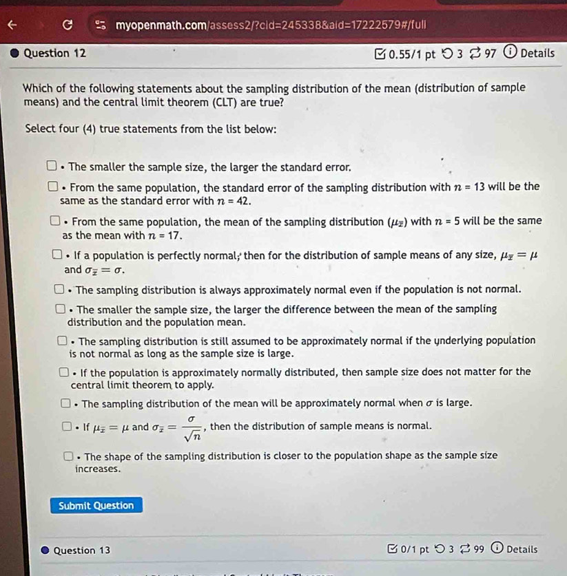 d=2453388 a d=1722257 9#/full
Question 12 [ 0.55/1 pt つ 3 ⇄ 97 ⓘ Details
Which of the following statements about the sampling distribution of the mean (distribution of sample
means) and the central limit theorem (CLT) are true?
Select four (4) true statements from the list below:
• The smaller the sample size, the larger the standard error.. From the same population, the standard error of the sampling distribution with n=13 will be the
same as the standard error with n=42. 
. From the same population, the mean of the sampling distribution (mu _overline z) with n=5 will be the same
as the mean with n=17. 
• If a population is perfectly normal; then for the distribution of sample means of any size, mu _overline x=mu
and sigma _overline x=sigma. 
• The sampling distribution is always approximately normal even if the population is not normal.
• The smaller the sample size, the larger the difference between the mean of the sampling
distribution and the population mean.
• The sampling distribution is still assumed to be approximately normal if the underlying population
is not normal as long as the sample size is large.
• If the population is approximately normally distributed, then sample size does not matter for the
central limit theorem to apply.
. The sampling distribution of the mean will be approximately normal when σ is large.
• If mu _overline x=mu and sigma _overline x= sigma /sqrt(n)  , then the distribution of sample means is normal.
• The shape of the sampling distribution is closer to the population shape as the sample size
increases.
Submit Question
Question 13 □ 0/1 pt つ 3 % 99 ① Details