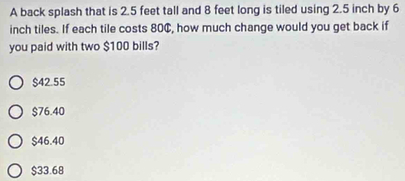 A back splash that is 2.5 feet tall and 8 feet long is tiled using 2.5 inch by 6
inch tiles. If each tile costs 80¢, how much change would you get back if
you paid with two $100 bills?
$42.55
$76.40
$46.40
$33.68