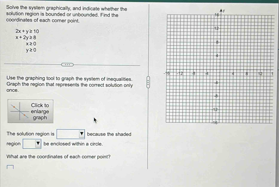 Solve the system graphically, and indicate whether the 
solution region is bounded or unbounded. Find the 
coordinates of each corner point.
2x+y≥ 10
x+2y≥ 8
x≥ 0
y≥ 0
1 
Use the graphing tool to graph the system of inequalities. 
Graph the region that represents the correct solution only 
once . 
Click to 
enlarge 
graph 
The solution region is □ because the shaded 
region be enclosed within a circle. 
What are the coordinates of each corner point?