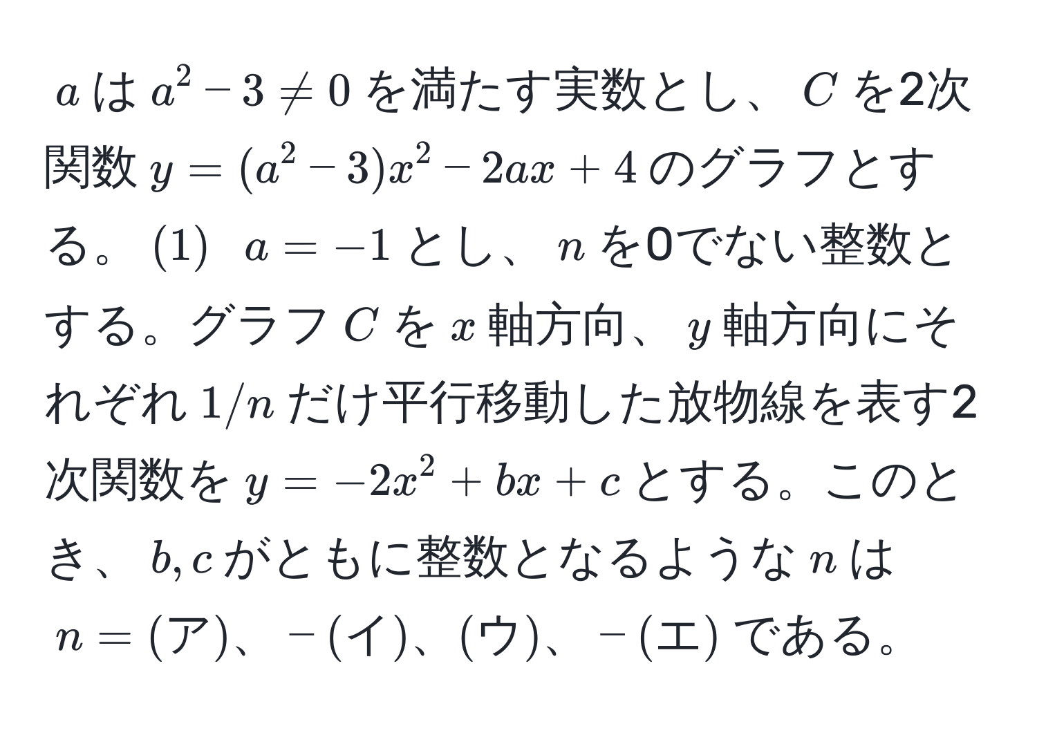 $a$は$a^2-3 != 0$を満たす実数とし、$C$を2次関数$y=(a^2-3)x^2-2ax+4$のグラフとする。$(1)$ $a=-1$とし、$n$を0でない整数とする。グラフ$C$を$x$軸方向、$y$軸方向にそれぞれ$1/n$だけ平行移動した放物線を表す2次関数を$y=-2x^2+bx+c$とする。このとき、$b,c$がともに整数となるような$n$は$n=(ア)、-(イ)、(ウ)、-(エ)$である。