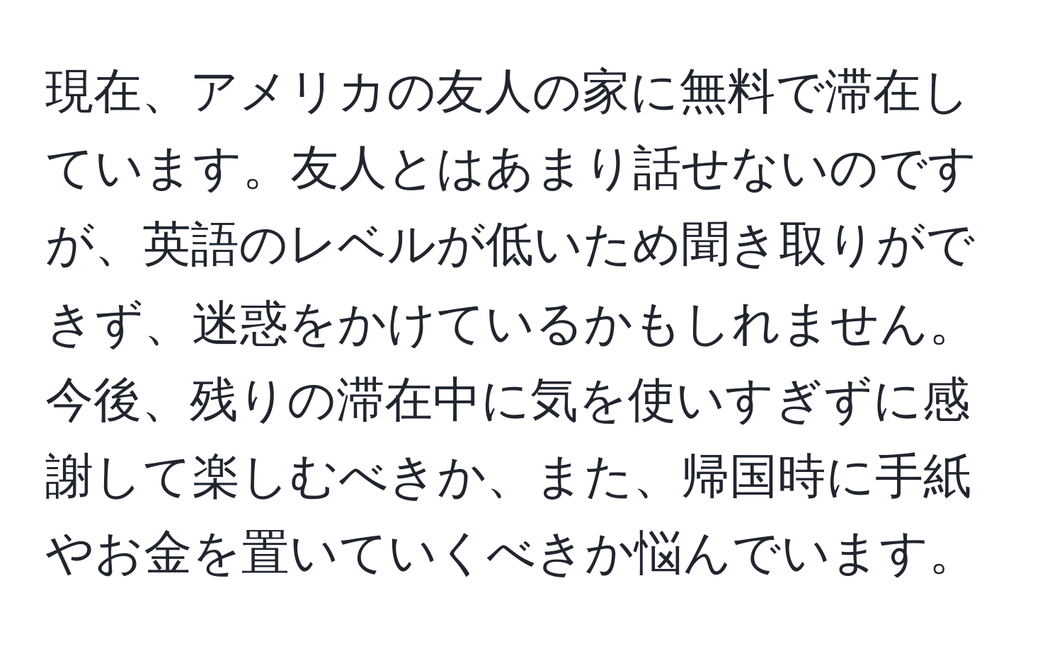 現在、アメリカの友人の家に無料で滞在しています。友人とはあまり話せないのですが、英語のレベルが低いため聞き取りができず、迷惑をかけているかもしれません。今後、残りの滞在中に気を使いすぎずに感謝して楽しむべきか、また、帰国時に手紙やお金を置いていくべきか悩んでいます。