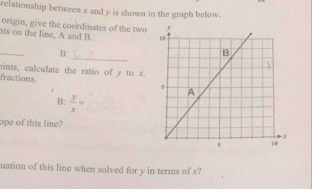 relationship between x and y is shown in the graph below. 
origin, give the coordinates of the two 
nts on the line, A and B. 
_ 
_ 
B: 
bints, calculate the ratio of y to x. 
fractions. 
B:  y/x =
ope of this line? 
uation of this line when solved for y in terms of x?