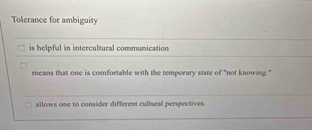 Tolerance for ambiguity
is helpful in intercultural communication
means that one is comfortable with the temporary state of "not knowing."
allows one to consider different cultural perspectives.