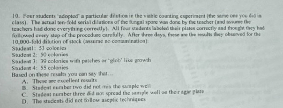 Four students "adopted" a particular dilution in the viable counting experiment (the same one you did in
class). The actual ten-fold serial dilutions of the fungal spore was done by the teacher (and assume the
teachers had done everything correctly). All four students labeled their plates correctly and thought they had
followed every step of the procedure carefully. After three days, these are the results they observed for the
10,000 -fold dilution of stock (assume no contamination):
Student1: 53 colonies
Student 2: 50 colonies
Student 3: 39 colonies with patches or ‘glob’ like growth
Student 4: 55 colonies
Based on these results you can say that…
A. These are excellent results
B. Student number two did not mix the sample well
C. Student number three did not spread the sample well on their agar plate
D. The students did not follow aseptic techniques