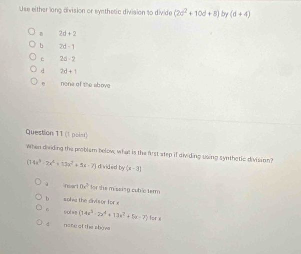 Use either long division or synthetic division to divide (2d^2+10d+8) by (d+4)
a 2d+2
b 2d-1
C 2d-2
d 2d+1
e none of the above
Question 11 (1 point)
When dividing the problem below, what is the first step if dividing using synthetic division?
(14x^5-2x^4+13x^2+5x-7) divided by (x-3)
a insert 0x^3 for the missing cubic term
b solve the divisor for x
c solve (14x^5-2x^4+13x^2+5x-7) for x
d none of the above