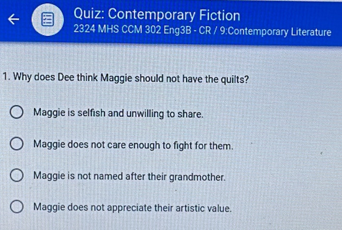 Contemporary Fiction
2324 MHS CCM 302 Eng3B - CR / 9:Contemporary Literature
1. Why does Dee think Maggie should not have the quilts?
Maggie is selfish and unwilling to share.
Maggie does not care enough to fight for them.
Maggie is not named after their grandmother.
Maggie does not appreciate their artistic value.