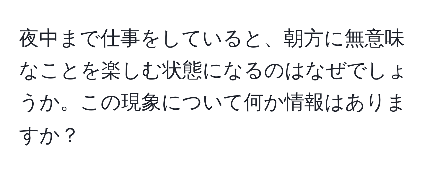 夜中まで仕事をしていると、朝方に無意味なことを楽しむ状態になるのはなぜでしょうか。この現象について何か情報はありますか？