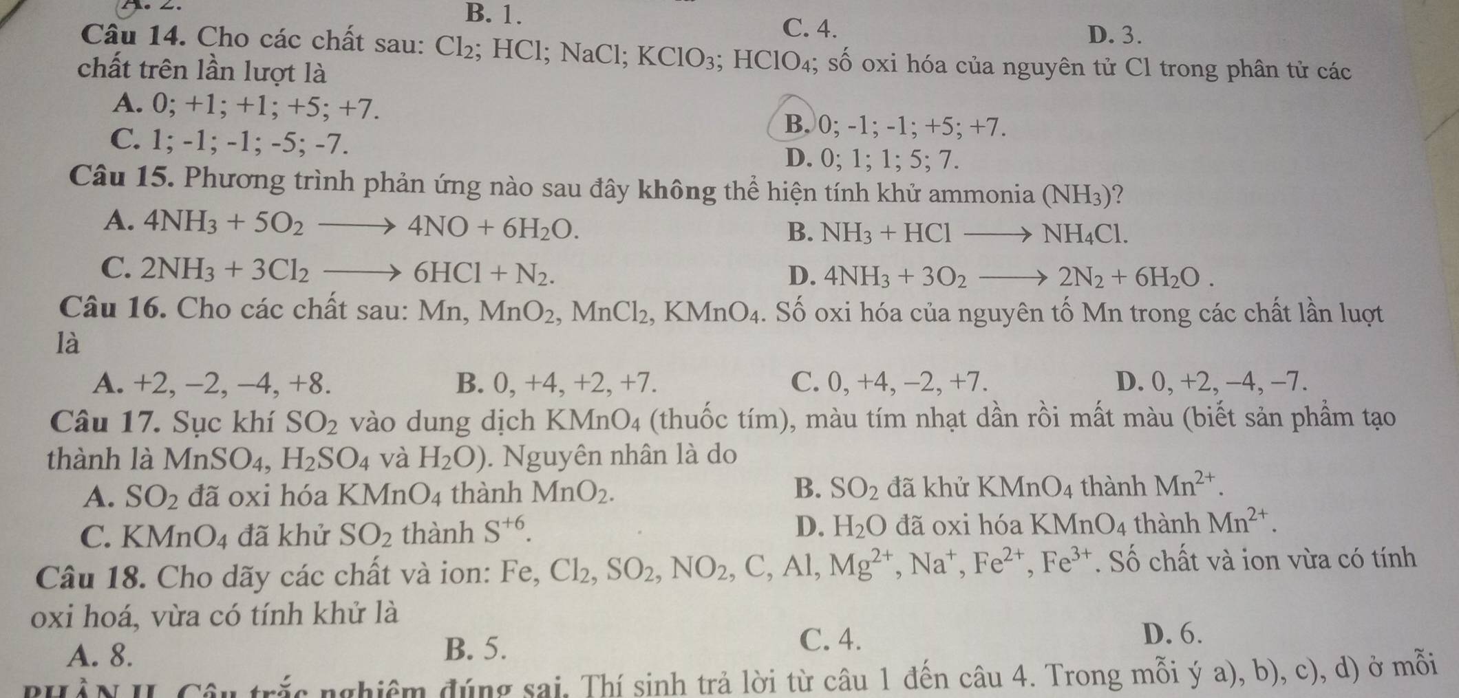 B. 1.
C. 4. D. 3.
Câu 14. Cho các chất sau: Cl₂; HCl; NaCl; KClO_3; HClO₄; số oxi hóa của nguyên tử Cl trong phân tử các
chất trên lần lượt là
A. 0; +1; +1; +5; +7.
B. 0; -1; -1; +5; +7.
C. 1; -1; -1; -5; -7.
D. 0; 1; 1; 5; 7.
Câu 15. Phương trình phản ứng nào sau đây không thể hiện tính khử ammonia (NH_3) ?
A. 4NH_3+5O_2to 4NO+6H_2O.
B. NH_3+HClto NH_4Cl.
C. 2NH_3+3Cl_2to 6HCl+N_2. D. 4NH_3+3O_2to 2N_2+6H_2O.
Câu 16. Cho các chất sau: Mn,MnO_2,MnCl_2. 、] KMnO_4.. Số oxi hóa của nguyên tố Mn trong các chất lần luợt
là
A. +2, −2, −4, +8. B. 0, +4, +2, +7. C. 0, +4, −2, +7. D. 0, +2, −4, −7.
Câu 17. Sục khí SO_2 vào dung dịch a KI Mn O_4 (thuốc tím), màu tím nhạt dần rồi mất màu (biết sản phầm tạo
thành là MnSO_4, H_2SO_4 và H_2O). Nguyên nhân là do
B.
A. SO_2 đã oxi hóa KMi _1O_4 thành MnO_2. SO_2 đã khử KMnO_4 thành Mn^(2+).
D.
C. KMnO_4 đã khử SO_2 thành S^(+6). H_2O đã oxi hóa KMnO_4 thành Mn^(2+).
Câu 18. Cho dãy các chất và ion: Fe, Cl_2,SO_2,NO_2,C,Al,Mg^(2+),Na^+,Fe^(2+),Fe^(3+). Số chất và ion vừa có tính
oxi hoá, vừa có tính khử là
A. 8. B. 5.
C. 4. D. 6.
PHàN II Câu trắc nghiêm đúng sai. Thí sinh trả lời từ câu 1 đến câu 4. Trong mỗi ý a), b), c), d) ở mỗi