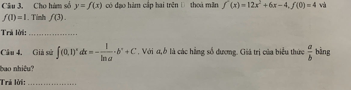 Cho hàm số y=f(x) có đạo hàm cấp hai trên Đ thoả mãn f''(x)=12x^2+6x-4, f(0)=4 và
f(1)=1. Tính f(3). 
Trả lời:_ 
Câu 4. Giả sử ∈t (0,1)^xdx=- 1/ln a · b^x+C. Với a, b là các hằng số dương. Giá trị của biểu thức  a/b  bằng 
bao nhiêu? 
Trả lời:_