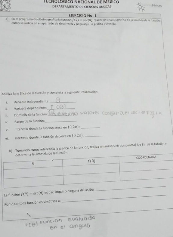 TéCNOLOGICO NACIONAL DE MéXICo
Departamento de ciencias básicas
Básicas
EJERCICIO No. 1
a) En el programa GeoGebra gráfica la función f(θ )=sec (θ )
como se indica en el apartado de desarrollo y pega aquí la gráfica obtenida.
Analiza la gráfica de la función y completa la siguiente información.
i. Variable independiente:_
ii. Variable dependiente:_
iii. Dominio de la función:_
iv. Rango de la función:_
v. Intervalo donde la función crece en (0,2π ) _
vi. Intervalo donde la función decrece en (0,2π ): _
b) Tomando como referencia la gráfica de la función, realiza un análisis en dos puntos( A y B) de la función y
_
La función f(θ )=sec (θ ) es par, impar o ninguna de las
Por lo tanto la función es simétrica a: