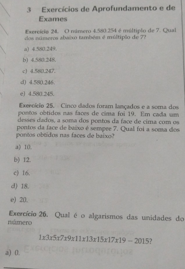 Exercícios de Aprofundamento e de
Exames
Exercício 24. O número 4.580.254 é múltiplo de 7. Qual
dos números abaixo também é múltiplo de 7?
a) 4.580.249.
b) 4.580.248.
c) 4.580.247.
d) 4.580.246.
e) 4.580.245.
Exercício 25. Cinco dados foram lançados e a soma dos
pontos obtidos nas faces de cima foi 19. Em cada um
desses dados, a soma dos pontos da face de cima com os
pontos da face de baixo é sempre 7. Qual foi a soma dos
pontos obtidos nas faces de baixo?
a) 10.
b) 12.
c) 16.
d) 18.
e) 20.
Exercício 26. Qual é o algarismos das unidades do
número
1* 3* 5* 7* 9* 11* 13* 15* 17* 19-2015 ?
a) 0.