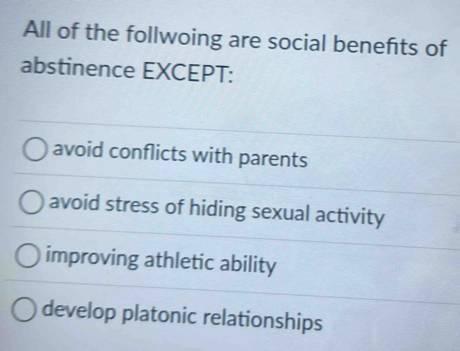 All of the follwoing are social benefits of
abstinence EXCEPT:
avoid conflicts with parents
avoid stress of hiding sexual activity
improving athletic ability
develop platonic relationships