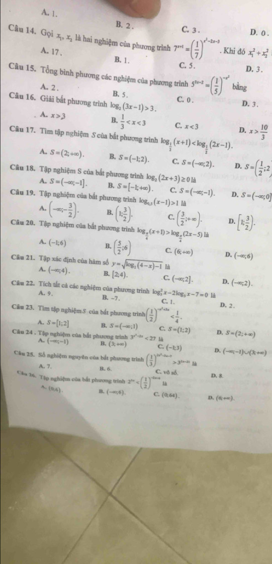 A. 1.
B. 2 . C. 3 . D. 0 .
Câu 14. Gọi x_1,x_2 là hai nghiệm của phương trình 7^(x+1)=( 1/7 )^x^2-2x-3. Khi đó x_1^(2+x_2^2
A. 17 . B. 1.
C. 5 . D. 3 .
Câu 15. Tổng bình phương các nghiệm của phương trình 5^3x-2)=( 1/5 )^-x^2 bằng
A. 2 . B. 5 . C. 0 . D. 3 .
Câu 16. Giải bất phương trình log _2(3x-1)>3.
A. x>3 B.  1/3  C. x<3</tex> D. x> 10/3 
Câu 17. Tìm tập nghiệm S của bất phương trình log _ 1/2 (x+1)
A. S=(2;+∈fty ). B. S=(-1;2). C. S=(-∈fty ;2). D. S=( 1/2 ;2)
Câu 18. Tập nghiệm S của bất phương trình log _2(2x+3) :0la
A. S=(-∈fty ,-1]. B. S=[-1;+∈fty ). C. S=(-∈fty ,-1). D. S=(-∈fty ;0]
Câu 19. Tập nghiệm của bất phương trình log _0.5(x-1)>1 là
A. (-∈fty ;- 3/2 ). B. (1; 3/2 ). C. ( 3/2 ;+∈fty ). D. [1; 3/2 ).
Câu 20. Tập nghiệm của bất phương trình log _ π /4 (x+1)>log _ π /4 (2x-5) là
A. (-1;6) B. ( 5/2 ;6) C. (6;+∈fty ) D. (-∈fty ;6)
Câu 21. Tập xác định của hàm số y=sqrt(log _2)(4-x)-1 là
A. (-∈fty ;4). B. [2;4). C. (-∈fty ;2]. D, (-∈fty ;2).
Câu 22. Tích tất cả các nghiệm của phương trình log _3^(2x-2log _3)x-7=0 là
A. 9. B. -7 . C. 1. D. 2,
Câu 23. Tìm tập nghiệm S của bắt phương trình ( 1/2 )^-x^2+5x
A. S=[1;2] B. S=(-∈fty ;1) C S=(1;2) D. S=(2;+∈fty )
Câu 24 . Tập nghiệm của bắt phương trình 3^(x^2)-2x<27</tex> là
A. (-∈fty ;-1) B. (3;+∈fty ) C. (-1;3) D.
Câu 25. Số nghiệm nguyên của bắt phương trình ( 1/3 )^2x^2-3x-3>3^(2x-21)1a (-∈fty ,-1)∪ (3;+∈fty )
A. 7. B. 6. C. vô số.
Câu 26. Tập nghiệm của bắt phương trình 2^(3x) D. 8.
^. (9,6). B. (-∈fty ,6). C. (0:64). D. (6,+∈fty ).