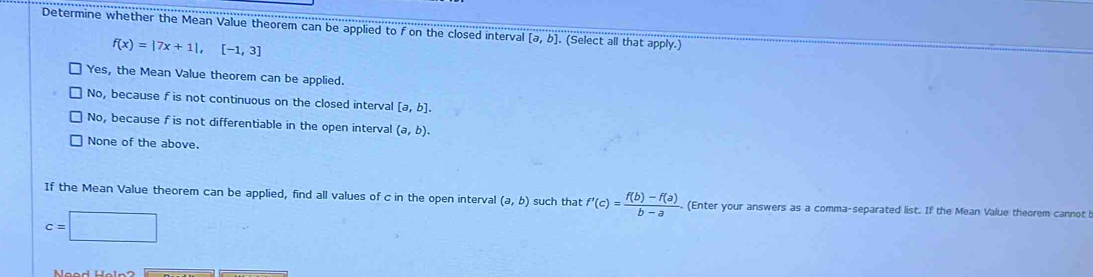 Determine whether the Mean Value theorem can be applied to f on the closed interval [a,b] (Select all that apply.)
f(x)=|7x+1|, [-1,3]
Yes, the Mean Value theorem can be applied.
No, because f is not continuous on the closed interval [a,b].
No, because f is not differentiable in the open interval (a,b).
None of the above.
If the Mean Value theorem can be applied, find all values of c in the open interval (a,b) such that f'(c)= (f(b)-f(a))/b-a . (Enter your answers as a comma-separated list. If the Mean Value theorem cannot
c=□