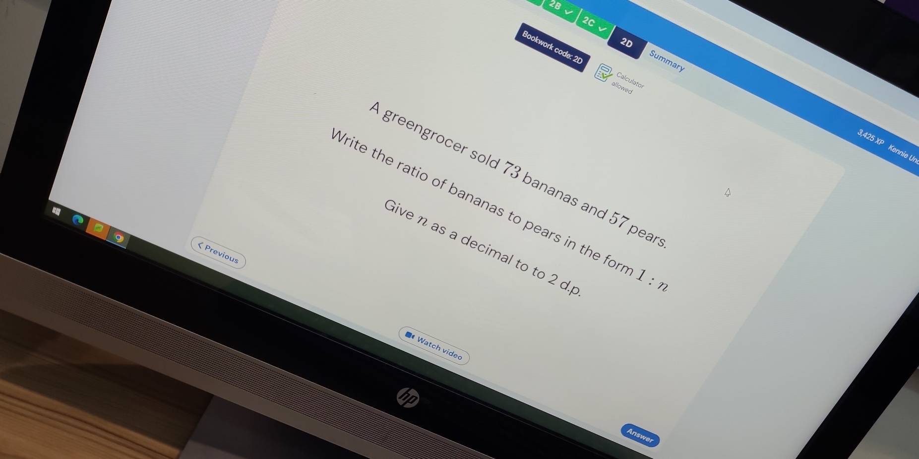 2B √ 2C、 
Bookwork code: 2[ Calculato 
Summary 
allowed
3,425 XP Kennie Ui 
greengrocer sold 73 bananas and 57 pear 
Write the ratio of bananas to pears in the for 1:n
Give n as a decimal to to 2 d.p 
< Previous 
* Watch vided 
a