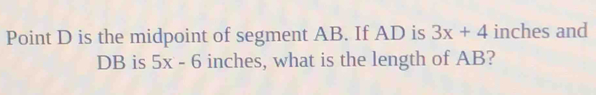 Point D is the midpoint of segment AB. If AD is 3x+4 inches and
DB is 5x-6 inches, what is the length of AB?