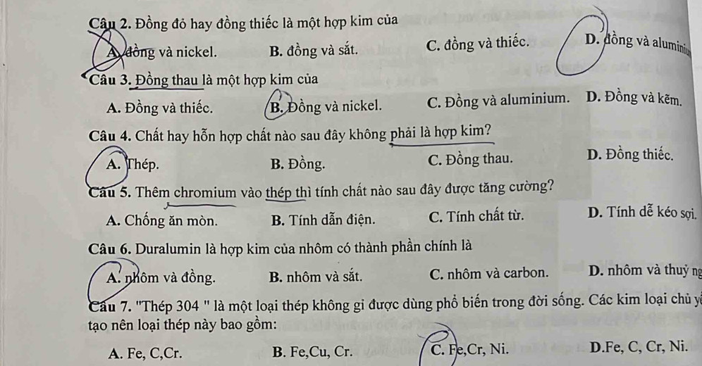 Đồng đỏ hay đồng thiếc là một hợp kim của
A dồng và nickel. B. đồng và sắt. C. đồng và thiếc. D. đồng và aluminiu
Cầu 3. Đồng thau là một hợp kim của
A. Đồng và thiếc. B. Đồng và nickel. C. Đồng và aluminium. D. Đồng và kẽm.
Câu 4. Chất hay hỗn hợp chất nào sau đây không phải là hợp kim?
A. Thép. B. Đồng. C. Đồng thau. D. Đồng thiếc.
Câu 5. Thêm chromium vào thép thì tính chất nào sau đây được tăng cường?
A. Chống ăn mòn. B. Tính dẫn điện. C. Tính chất từ. D. Tính dễ kéo sợi.
Câu 6. Duralumin là hợp kim của nhôm có thành phần chính là
A. nhôm và đồng. B. nhôm và sắt. C. nhôm và carbon. D. nhôm và thuỷ ng
Câu 7. 'Thép 304 " là một loại thép không gi được dùng phổ biến trong đời sống. Các kim loại chủ y
tạo nên loại thép này bao gồm:
A. Fe, C,Cr. B. Fe,Cu, Cr. C. Fe,Cr, Ni. D.Fe, C, Cr, Ni.