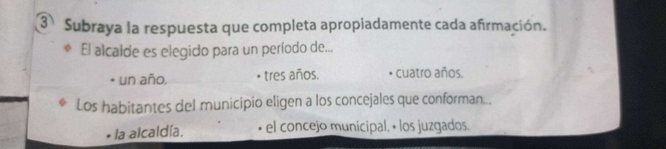 Subraya la respuesta que completa apropiadamente cada afirmación.
El alcalde es elegido para un período de...
un año.
tres años. cuatro años.
Los habitantes del municipio eligen a los concejales que conforman...
la alcaldía.
el concejo municipal, • los juzgados.