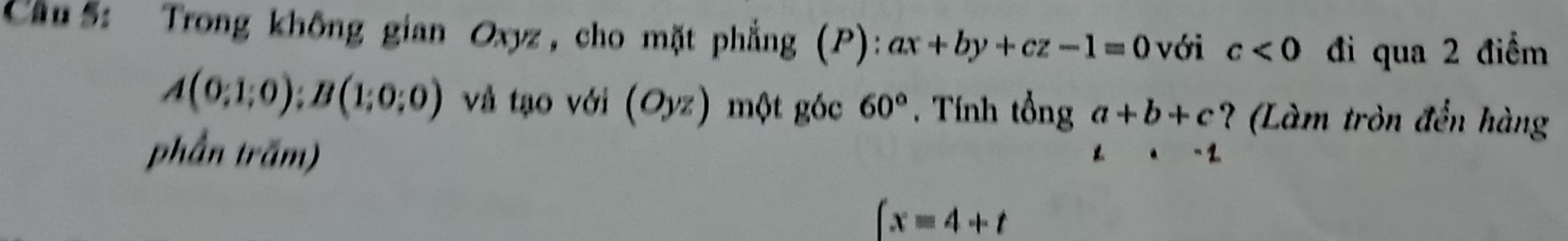 Cầu 5: Trong không gian Oxyz , cho mặt phẳng (P): ax+by+cz-1=0 với c<0</tex> đi qua 2 điểm
A(0;1;0);B(1;0;0) và tạo với (Oyz) một góc 60°. Tính tổng a+b+c ? (Làm tròn đến hàng 
phần trăm)
z· -1
∈t x=4+t