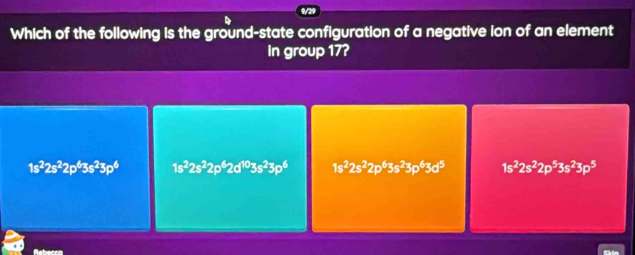 9/2
Which of the following is the ground-state configuration of a negative ion of an element
in group 17?
1s^22s^22p^63s^23p^6 1s^22s^22p^62d^(10)3s^23p^6 1s^22s^22p^63s^23p^63d^5 1s^22s^22p^53s^23p^5