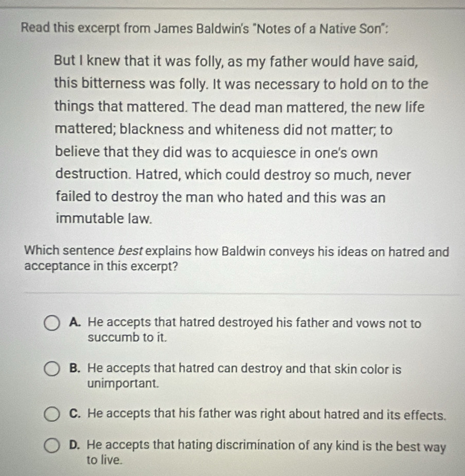 Read this excerpt from James Baldwin's "Notes of a Native Son":
But I knew that it was folly, as my father would have said,
this bitterness was folly. It was necessary to hold on to the
things that mattered. The dead man mattered, the new life
mattered; blackness and whiteness did not matter; to
believe that they did was to acquiesce in one's own
destruction. Hatred, which could destroy so much, never
failed to destroy the man who hated and this was an
immutable law.
Which sentence best explains how Baldwin conveys his ideas on hatred and
acceptance in this excerpt?
A. He accepts that hatred destroyed his father and vows not to
succumb to it.
B. He accepts that hatred can destroy and that skin color is
unimportant.
C. He accepts that his father was right about hatred and its effects.
D. He accepts that hating discrimination of any kind is the best way
to live.