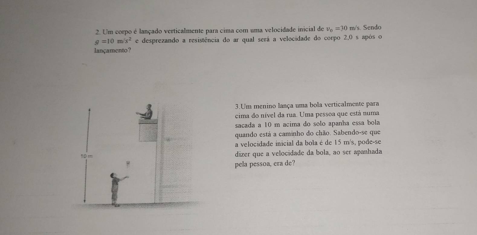 Um corpo é lançado verticalmente para cima com uma velocidade inicial de nu _0=30m/s. Sendo
g=10m/s^2 e desprezando a resistência do ar qual será a velocidade do corpo 2,0 s após o 
lançamento? 
3.Um menino lança uma bola verticalmente para 
cima do nível da rua. Uma pessoa que está numa 
sacada a 10 m acima do solo apanha essa bola 
quando está a caminho do chão. Sabendo-se que 
a velocidade inicial da bola é de 15 m/s, pode-se 
dizer que a velocidade da bola, ao ser apanhada 
pela pessoa, era de?