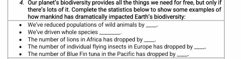 Our planet's biodiversity provides all the things we need for free, but only if 
there's lots of it. Complete the statistics below to show some examples of 
how mankind has dramatically impacted Earth’s biodiversity: 
We've reduced populations of wild animals by_ 
We've driven whole species_ 
The number of lions in Africa has dropped by_ 
The number of individual flying insects in Europe has dropped by_ 
The number of Blue Fin tuna in the Pacific has dropped by __.