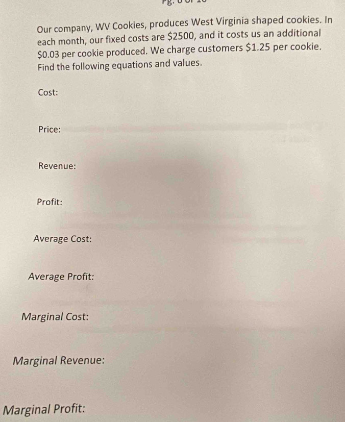 Our company, WV Cookies, produces West Virginia shaped cookies. In 
each month, our fixed costs are $2500, and it costs us an additional
$0.03 per cookie produced. We charge customers $1.25 per cookie. 
Find the following equations and values. 
Cost: 
Price: 
Revenue: 
Profit: 
Average Cost: 
Average Profit: 
Marginal Cost: 
Marginal Revenue: 
Marginal Profit: