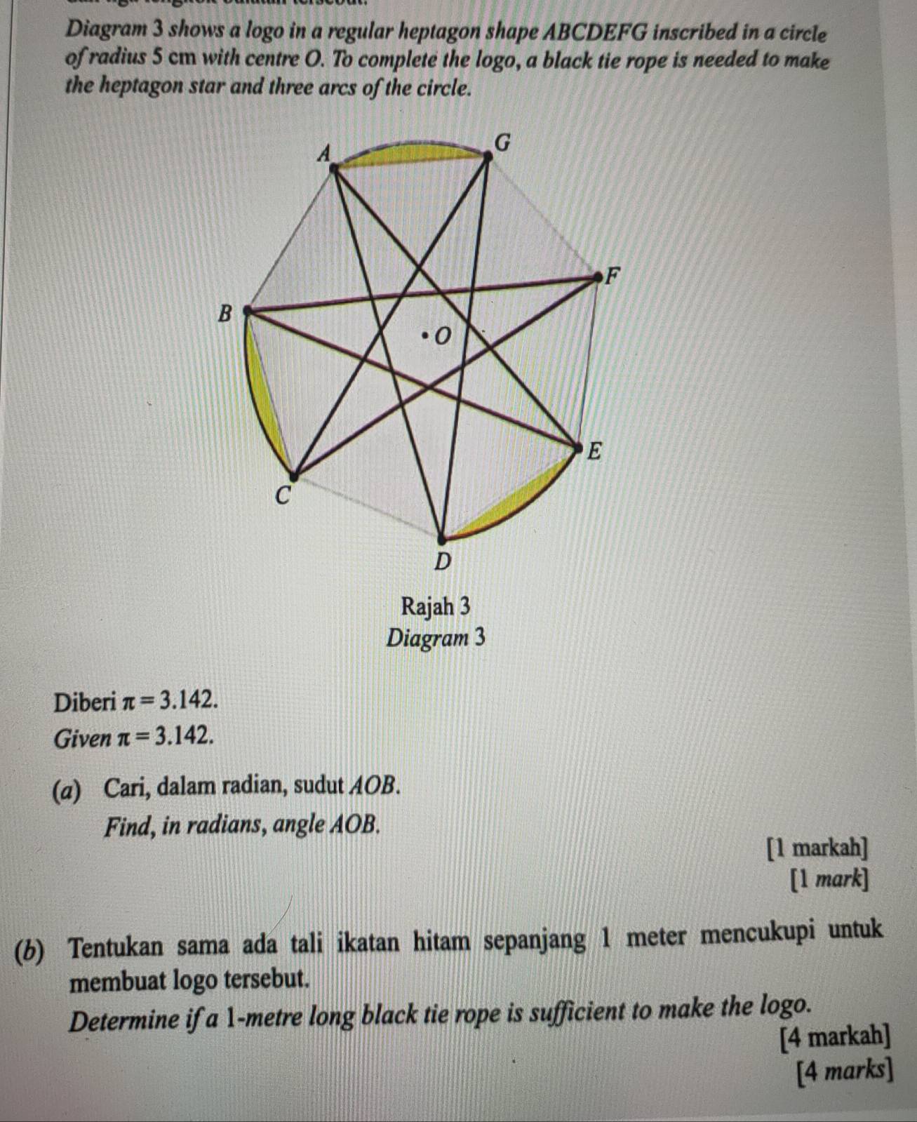 Diagram 3 shows a logo in a regular heptagon shape ABCDEFG inscribed in a circle 
of radius 5 cm with centre O. To complete the logo, a black tie rope is needed to make 
the heptagon star and three arcs of the circle. 
Rajah 3 
Diagram 3 
Diberi π =3.142. 
Given π =3.142. 
(a) Cari, dalam radian, sudut AOB. 
Find, in radians, angle AOB. 
[1 markah] 
[1 mark] 
(b) Tentukan sama ada tali ikatan hitam sepanjang 1 meter mencukupi untuk 
membuat logo tersebut. 
Determine if a 1-metre long black tie rope is sufficient to make the logo. 
[4 markah] 
[4 marks]