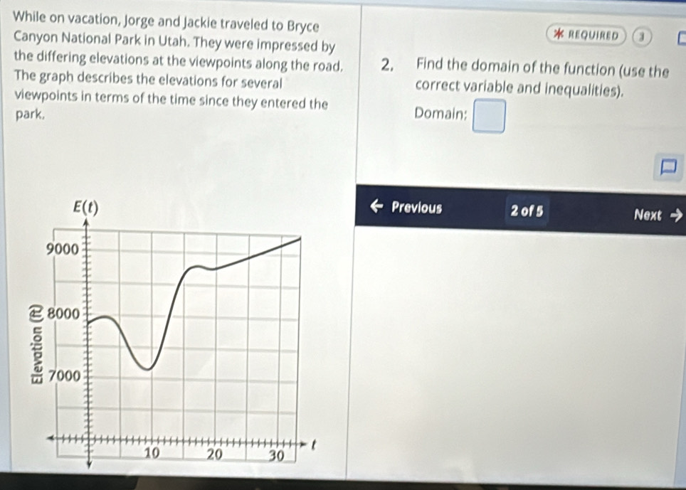 While on vacation, Jorge and Jackie traveled to Bryce * REQUIReD 3
Canyon National Park in Utah. They were impressed by
the differing elevations at the viewpoints along the road. 2. Find the domain of the function (use the
The graph describes the elevations for several correct variable and inequalities).
viewpoints in terms of the time since they entered the
park. Domain:
Previous 2 of 5 Next