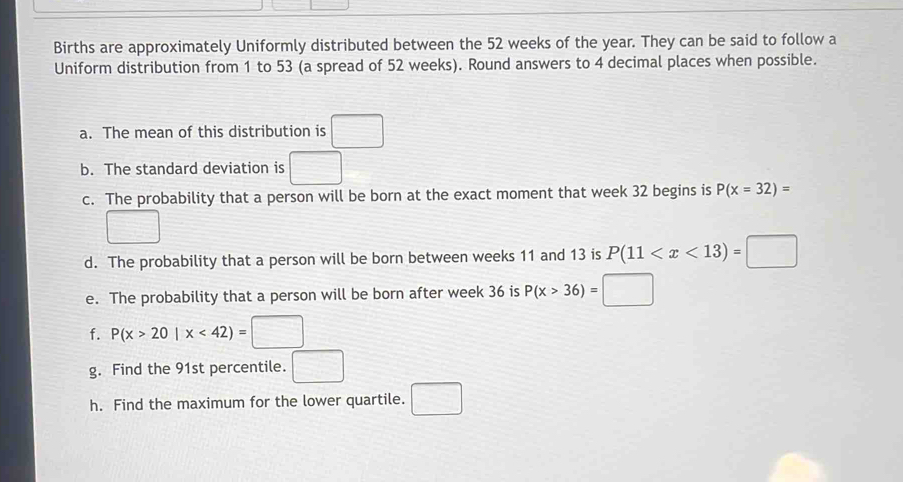 Births are approximately Uniformly distributed between the 52 weeks of the year. They can be said to follow a 
Uniform distribution from 1 to 53 (a spread of 52 weeks). Round answers to 4 decimal places when possible. 
a. The mean of this distribution is □
b. The standard deviation is □
c. The probability that a person will be born at the exact moment that week 32 begins is P(x=32)=
d. The probability that a person will be born between weeks 11 and 13 is P(11
e. The probability that a person will be born after week 36 is P(x>36)=□
f. P(x>20|x<42)=□
g. Find the 91st percentile. □ 
h. Find the maximum for the lower quartile. □