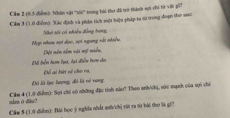 (0.5 điểm): Nhân vật “tôi” trong bài thơ đã trở thành sợi chi từ vật gì? 
Câu 3 (1.0 điểm): Xác định và phân tích một biện pháp tu từ trong đoạn thơ sau: 
Nhờ tôi có nhiều đồng bang, 
Họp nhau sợi dọc, sợi ngang rất nhiều. 
Dệt nên tấm vải mỹ miều, 
Đã bền hơn lụa, lại điều hơn da. 
Đố ai bứt xé cho ra, 
Đó là lực lượng, đó là vẻ vang. 
Câu 4 (1.0 điểm): Sợi chỉ có những đặc tính nào? Theo anh/chị, sức mạnh của sợi chỉ 
nằm ở đâu? 
Câu 5 (1.0 điểm): Bài học ý nghĩa nhất anh/chị rút ra từ bài thơ là gì?