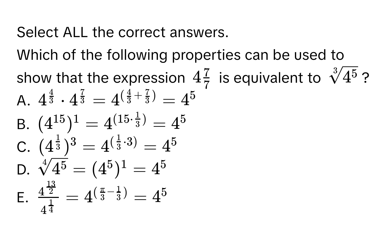 Select ALL the correct answers. 
Which of the following properties can be used to show that the expression $4 7/7 $ is equivalent to $sqrt[3]4^5$?
A. $4^(frac4)3· 4^(frac7)3=4^((frac4)3+ 7/3 )=4^5$
B. $(4^(15))^1=4^((15· frac1)3)=4^5$
C. $(4^(frac1)3)^3=4^((frac1)3· 3)=4^5$
D. $sqrt[4](4^5)=(4^5)^1=4^5$
E. $frac4^(frac13)24^(frac1)4=4^((fracπ)3- 1/3 )=4^5$