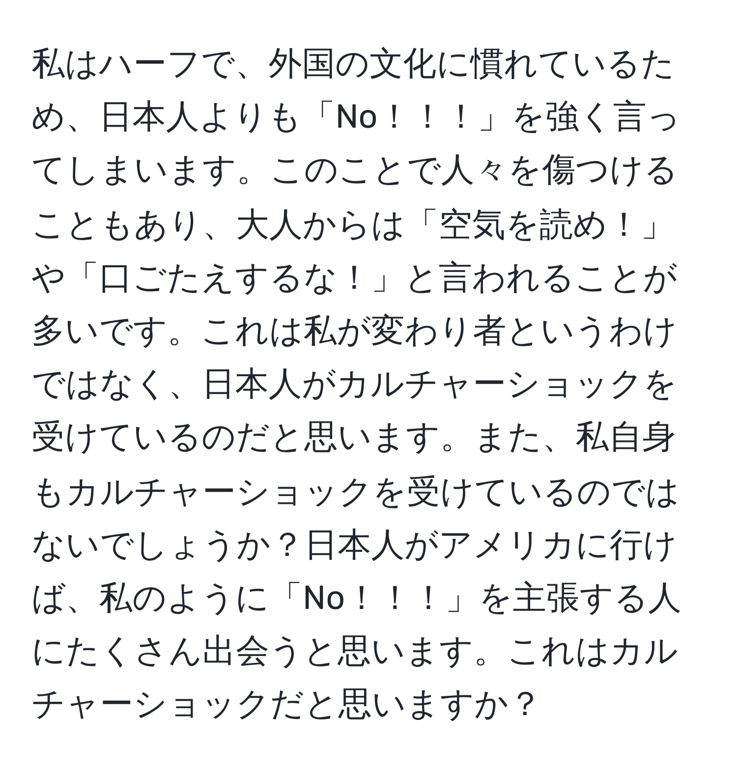 私はハーフで、外国の文化に慣れているため、日本人よりも「No！！！」を強く言ってしまいます。このことで人々を傷つけることもあり、大人からは「空気を読め！」や「口ごたえするな！」と言われることが多いです。これは私が変わり者というわけではなく、日本人がカルチャーショックを受けているのだと思います。また、私自身もカルチャーショックを受けているのではないでしょうか？日本人がアメリカに行けば、私のように「No！！！」を主張する人にたくさん出会うと思います。これはカルチャーショックだと思いますか？