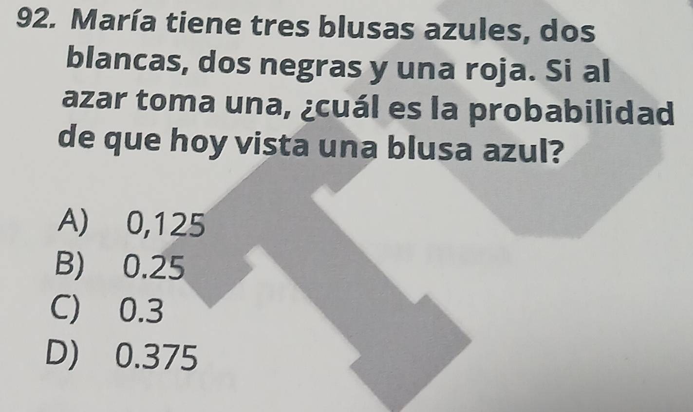 María tiene tres blusas azules, dos
blancas, dos negras y una roja. Si al
azar toma una, ¿cuál es la probabilidad
de que hoy vista una blusa azul?
A) 0,125
B) 0.25
C) 0.3
D) 0.375