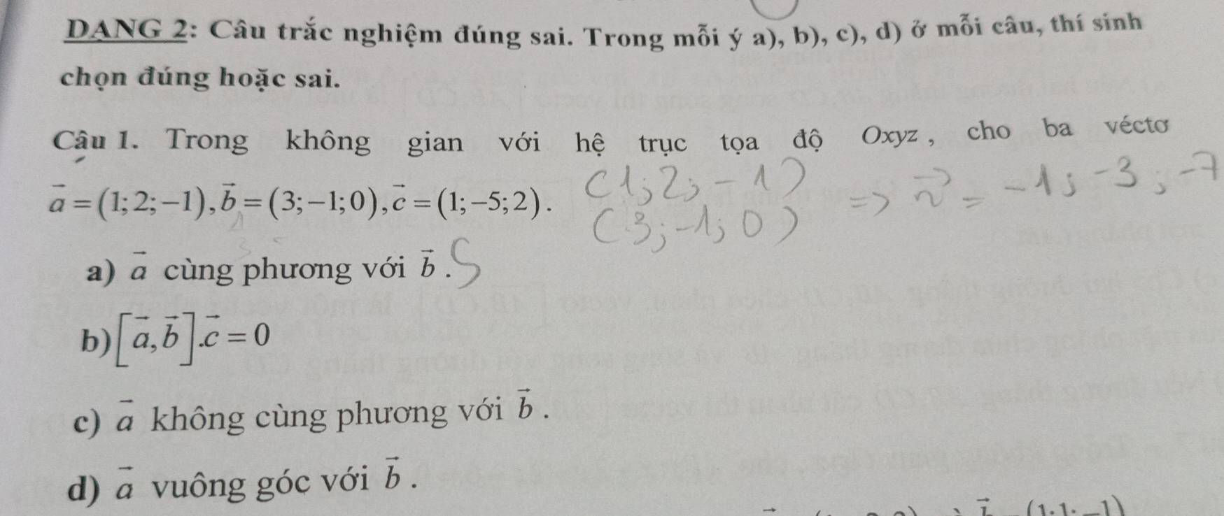 DANG 2: Câu trắc nghiệm đúng sai. Trong mỗi ý a), b), c), d) ở mỗi câu, thí sinh
chọn đúng hoặc sai.
Câu 1. Trong không gian với hệ trục tọa độ Oxyz , cho ba vécto
vector a=(1;2;-1), vector b=(3;-1;0), vector c=(1;-5;2).
a) vector a cùng phương với vector b
b) [vector a,vector b].vector c=0
c) vector a không cùng phương với vector b.
d) vector a vuông góc với vector b.