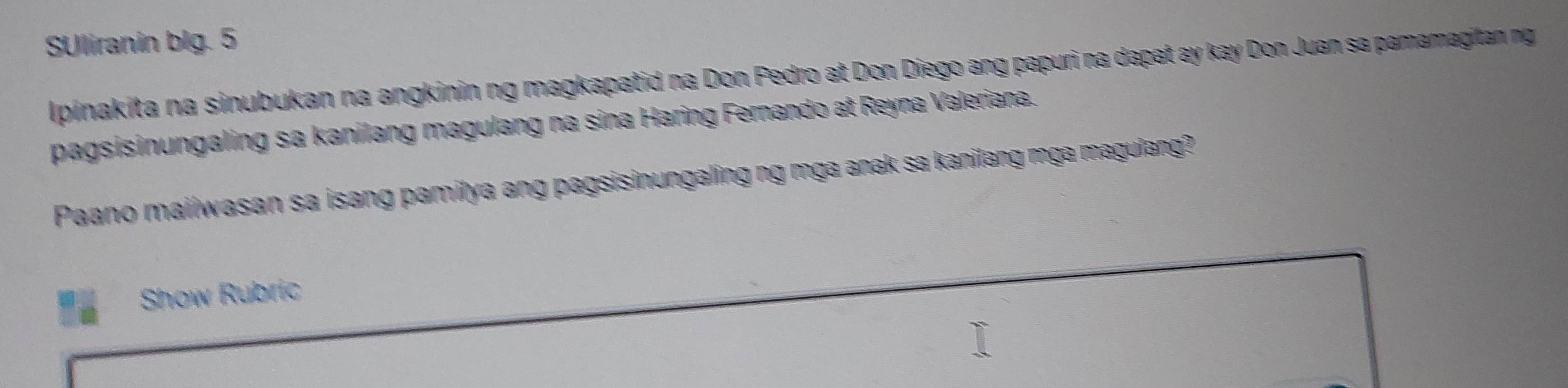 SUliranin blg. 5 
Ipinakita na sinubukan na angkinin ng magkapatid na Don Pedro at Don Diego ang papuri na dapat ay kay Don Juan sa pamamagitan ng 
pagsisinungaling sa kanilang magulang na sina Haring Fernando at Reyna Valeriana. 
Paano maiiwasan sa isang pamitya ang pagsisinungaling ng mga anak sa kanilang mga magulang? 
Show Rubric