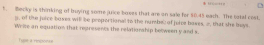 REQUIRED . 
1. Becky is thinking of buying some juice boxes that are on sale for $0.45 each. The total cost,
y, of the juice boxes will be proportional to the numbe: of juice boxes, æ, that she buys. 
Write an equation that represents the relationship between y and x. 
Type a response