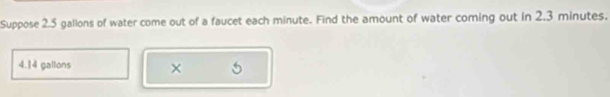 Suppose 2.5 gallons of water come out of a faucet each minute. Find the amount of water coming out in 2.3 minutes.
4.14 gallons
× 5